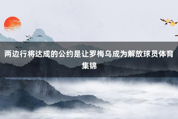 两边行将达成的公约是让罗梅乌成为解放球员体育集锦