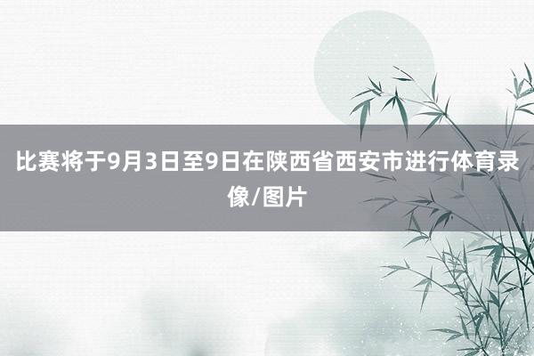 比赛将于9月3日至9日在陕西省西安市进行体育录像/图片