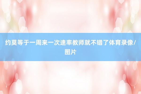 约莫等于一周来一次速率教师就不错了体育录像/图片