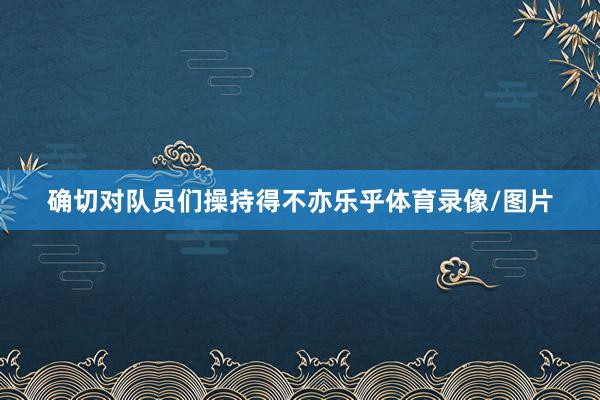 确切对队员们操持得不亦乐乎体育录像/图片