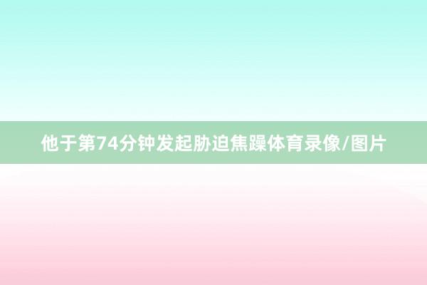 他于第74分钟发起胁迫焦躁体育录像/图片