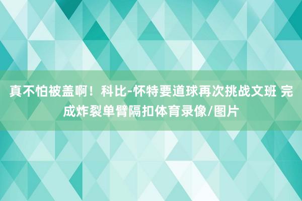 真不怕被盖啊!科比-怀特要道球再次挑战文班 完成炸裂单臂隔扣体育录像/图片