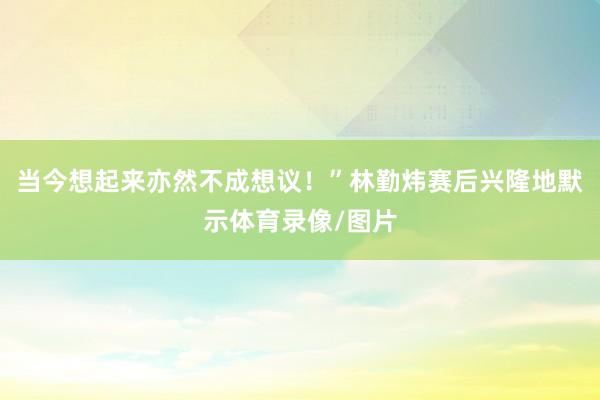 当今想起来亦然不成想议!”林勤炜赛后兴隆地默示体育录像/图片