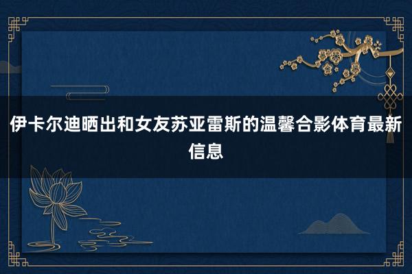 伊卡尔迪晒出和女友苏亚雷斯的温馨合影体育最新信息