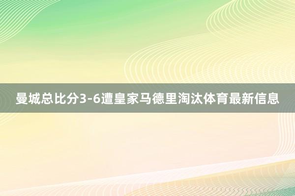曼城总比分3-6遭皇家马德里淘汰体育最新信息
