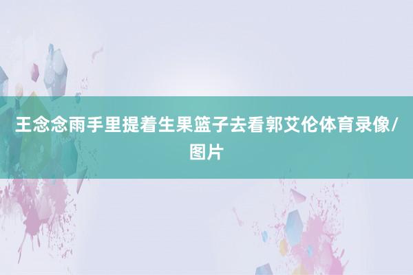 王念念雨手里提着生果篮子去看郭艾伦体育录像/图片