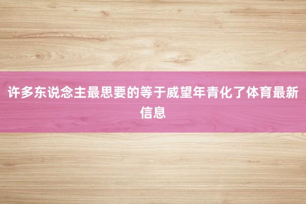 许多东说念主最思要的等于威望年青化了体育最新信息