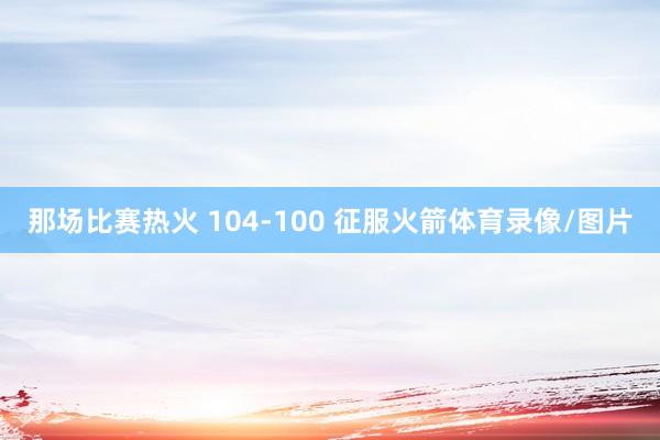 那场比赛热火 104-100 征服火箭体育录像/图片