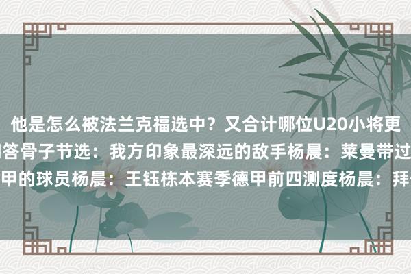 他是怎么被法兰克福选中？又合计哪位U20小将更适配德甲？以下为视频问答骨子节选：我方印象最深远的敌手杨晨：莱曼带过的U20小将中最相宜德甲的球员杨晨：王钰栋本赛季德甲前四测度杨晨：拜仁、药厂、法兰克福、好意思因茨    体育赛事直播
