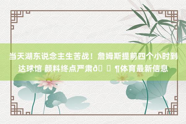 当天湖东说念主生苦战！詹姆斯提前四个小时到达球馆 颜料终点严肃😶体育最新信息