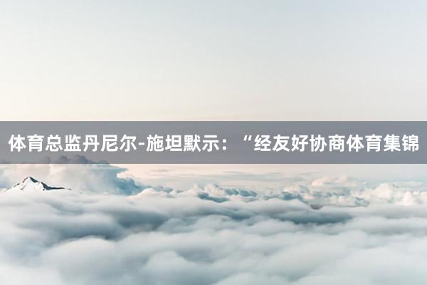 体育总监丹尼尔-施坦默示：“经友好协商体育集锦