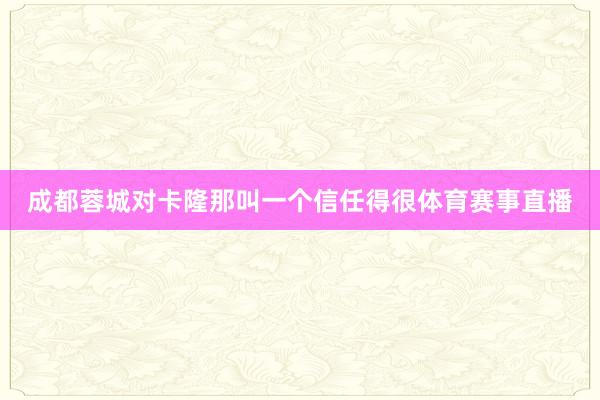 成都蓉城对卡隆那叫一个信任得很体育赛事直播