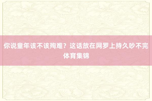 你说童年该不该殉难？这话放在网罗上持久吵不完体育集锦