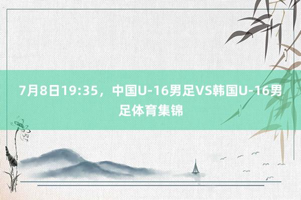 7月8日19:35，中国U-16男足VS韩国U-16男足体育集锦