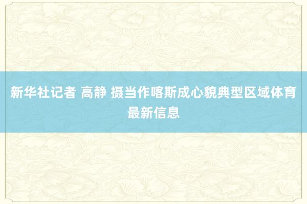 新华社记者 高静 摄当作喀斯成心貌典型区域体育最新信息