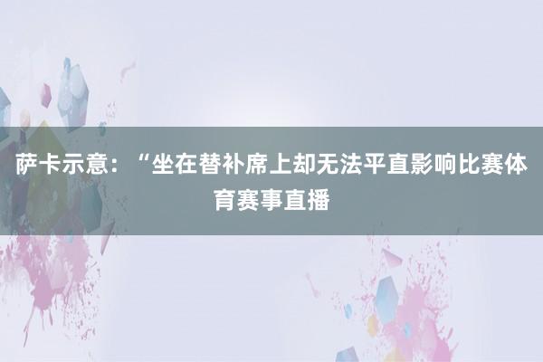 萨卡示意：“坐在替补席上却无法平直影响比赛体育赛事直播
