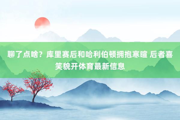 聊了点啥？库里赛后和哈利伯顿拥抱寒暄 后者喜笑貌开体育最新信息