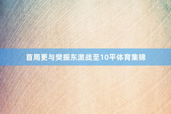 首局更与樊振东激战至10平体育集锦