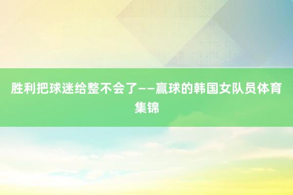 胜利把球迷给整不会了——赢球的韩国女队员体育集锦