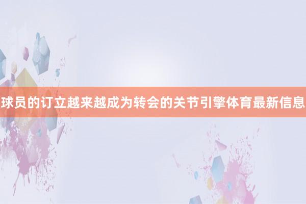 球员的订立越来越成为转会的关节引擎体育最新信息