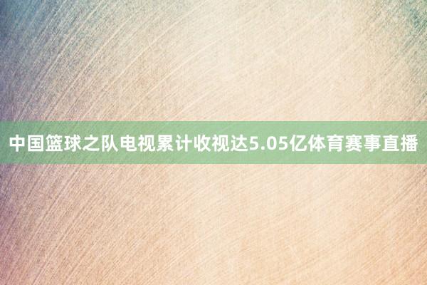 中国篮球之队电视累计收视达5.05亿体育赛事直播
