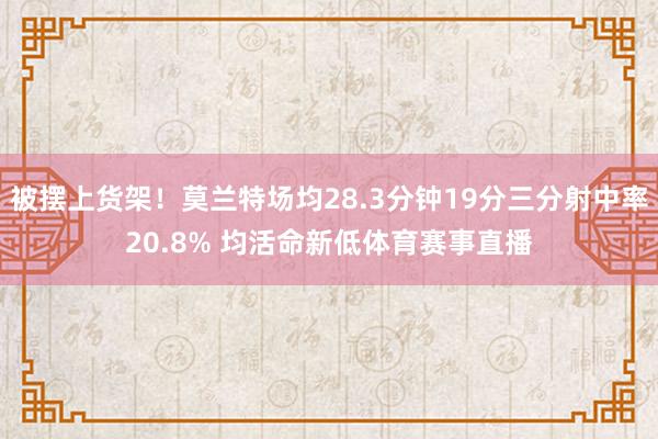 被摆上货架！莫兰特场均28.3分钟19分三分射中率20.8% 均活命新低体育赛事直播