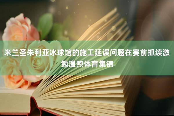 米兰圣朱利亚冰球馆的施工延误问题在赛前抓续激勉温煦体育集锦