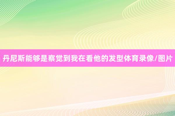 丹尼斯能够是察觉到我在看他的发型体育录像/图片