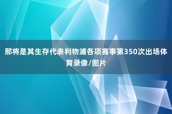那将是其生存代表利物浦各项赛事第350次出场体育录像/图片