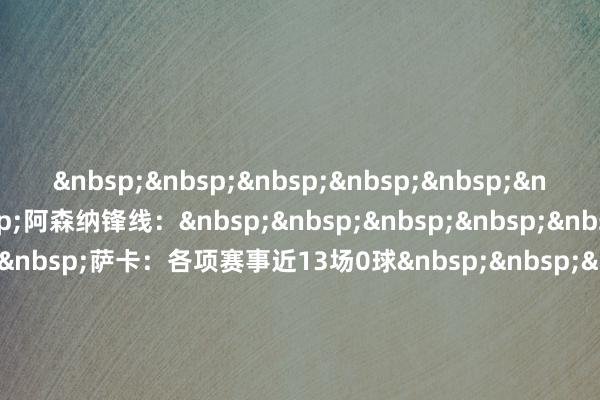 阿森纳锋线：萨卡：各项赛事近13场0球约克雷斯：近11场英超非点球进球0球马丁内利：近13场英超0球马杜埃凯：近25场英超0球特罗萨德：各项赛事近11场1球体育赛事直播