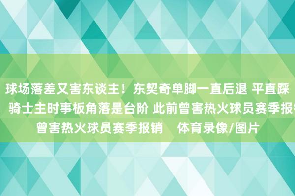 球场落差又害东谈主！东契奇单脚一直后退 平直踩下球场！无脑筹办！骑士主时事板角落是台阶 此前曾害热火球员赛季报销    体育录像/图片