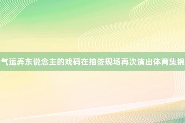 气运弄东说念主的戏码在抽签现场再次演出体育集锦