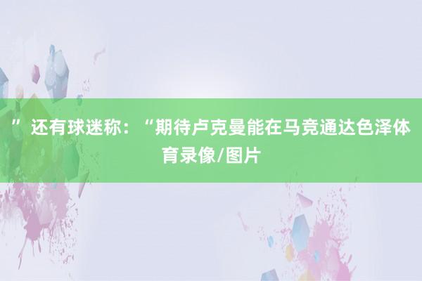 ” 还有球迷称：“期待卢克曼能在马竞通达色泽体育录像/图片