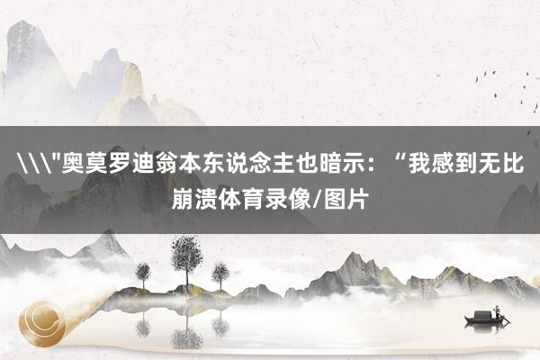 \＂奥莫罗迪翁本东说念主也暗示：“我感到无比崩溃体育录像/图片