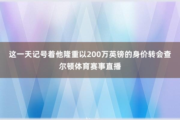 这一天记号着他隆重以200万英镑的身价转会查尔顿体育赛事直播
