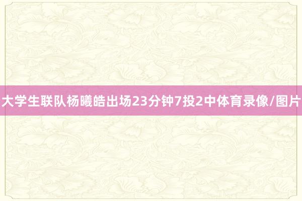 大学生联队杨曦皓出场23分钟7投2中体育录像/图片