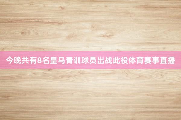 今晚共有8名皇马青训球员出战此役体育赛事直播