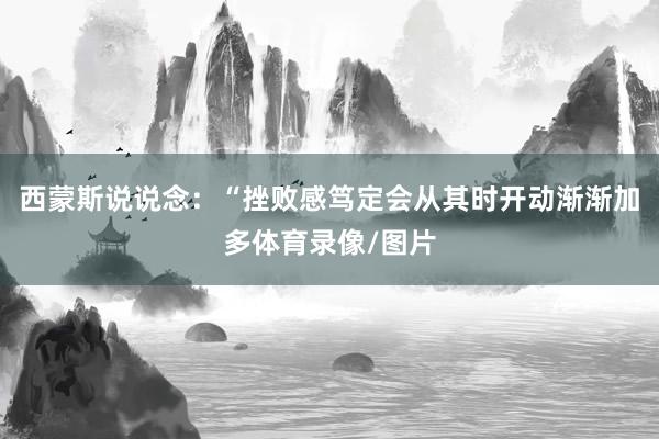 西蒙斯说说念：“挫败感笃定会从其时开动渐渐加多体育录像/图片