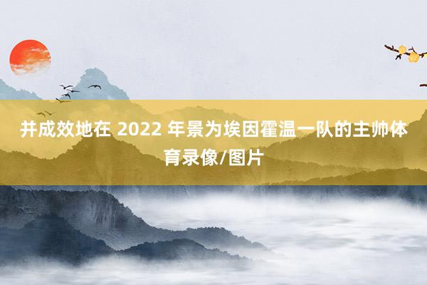 并成效地在 2022 年景为埃因霍温一队的主帅体育录像/图片