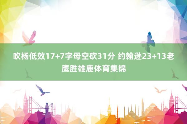 吹杨低效17+7字母空砍31分 约翰逊23+13老鹰胜雄鹿体育集锦