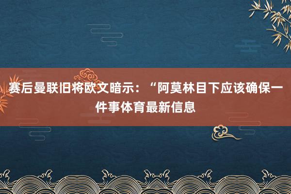 赛后曼联旧将欧文暗示：“阿莫林目下应该确保一件事体育最新信息