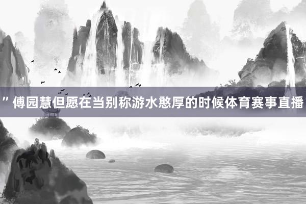 ”傅园慧但愿在当别称游水憨厚的时候体育赛事直播