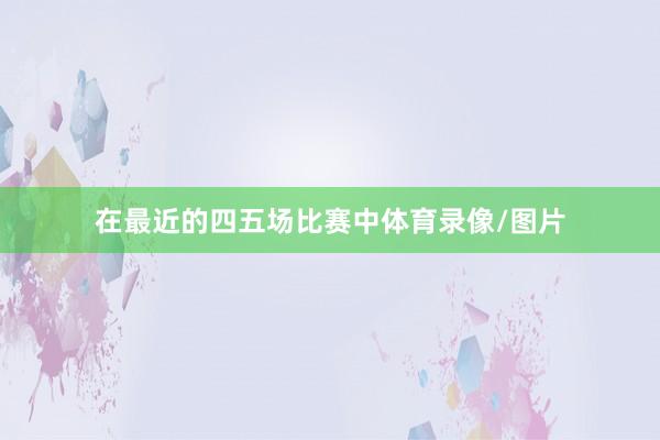 在最近的四五场比赛中体育录像/图片