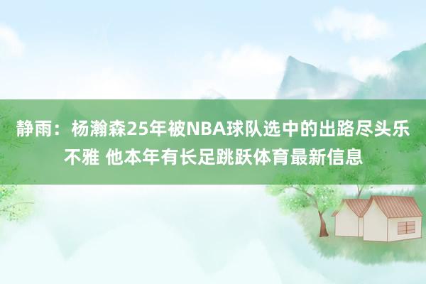 静雨：杨瀚森25年被NBA球队选中的出路尽头乐不雅 他本年有长足跳跃体育最新信息