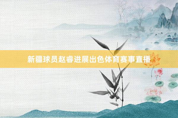 新疆球员赵睿进展出色体育赛事直播