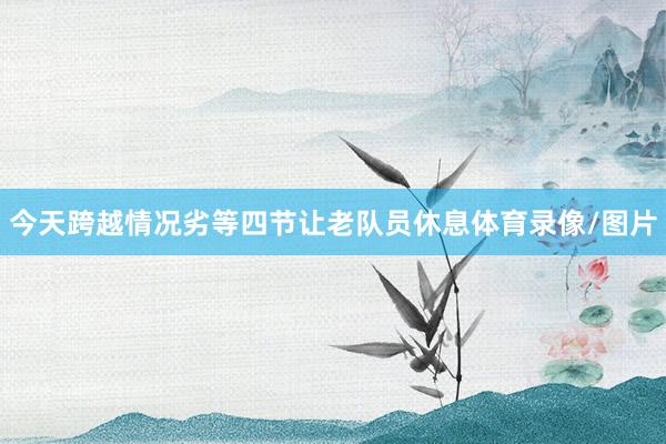 今天跨越情况劣等四节让老队员休息体育录像/图片