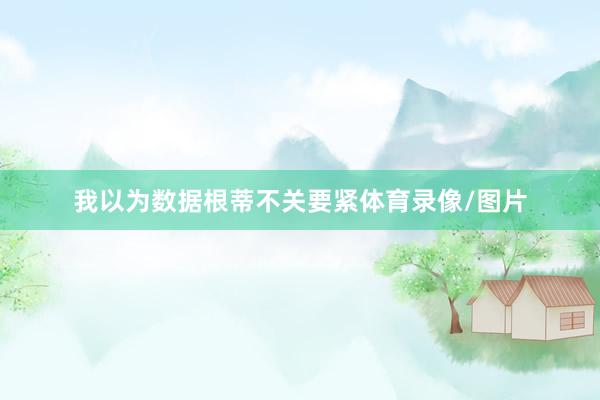 我以为数据根蒂不关要紧体育录像/图片