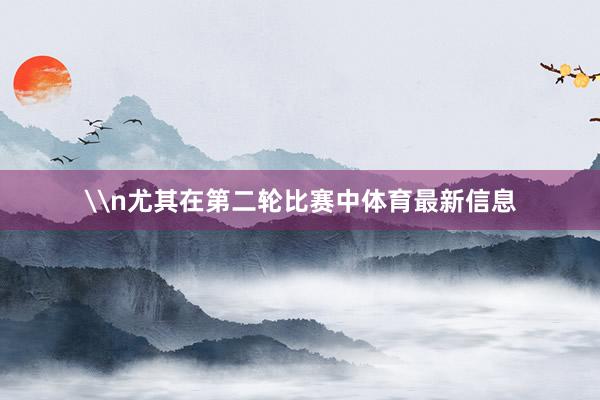 \n尤其在第二轮比赛中体育最新信息