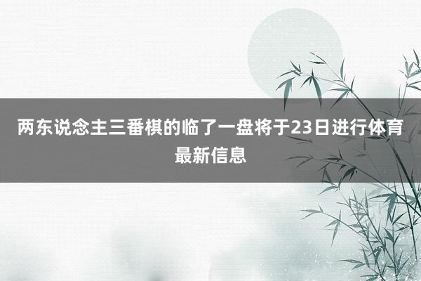 两东说念主三番棋的临了一盘将于23日进行体育最新信息