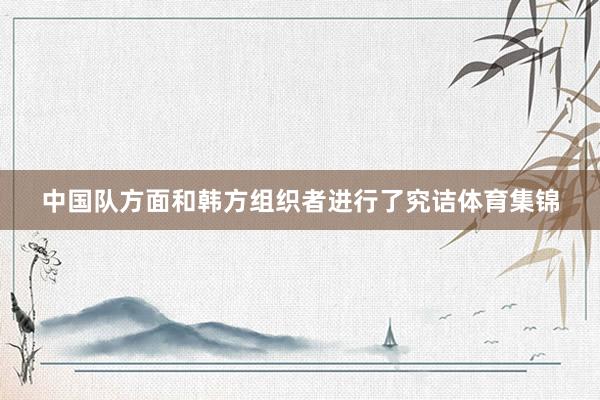 中国队方面和韩方组织者进行了究诘体育集锦